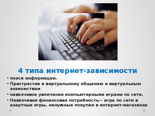 4 типа интернет-зависимости поиск информации. Пристрастие к виртуальному общению и виртуальным знакомствам навязчивое увлечение компьютерными играми по сети. Навязчивая финансовая потребность— игра по сети в азартные игры, ненужные покупки в интернет-магазинах 