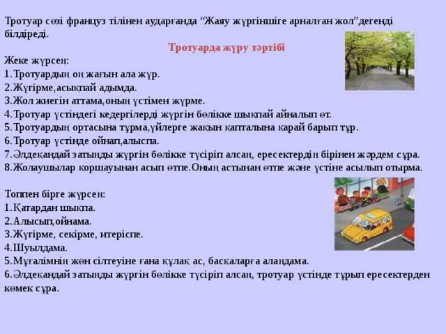 Тротуар сөзі француз тілінен аударғанда “Жаяу жүргіншіге арналған жол”дегенді білдіреді. Тротуарда жүру тәртібі Жеке жүрсең: 1.Тротуардың оң жағын ала жүр. 2.Жүгірме,асықпай адымда. 3.Жол жиегін аттама,оның үстімен жүрме. 4.Тротуар үстіндегі кедергілерді жүргін бөлікке шықпай айналып өт. 5.Тротуардың ортасына тұрма,үйлерге жақын қапталына қарай барып тұр. 6.Тротуар үстінде ойнап,алыспа. 7.Әлдеқандай затыңды жүргін бөлікке түсіріп алсаң, ересектердің бірінен жәрдем сұра. 8.Жолаушылар қоршауынан асып өтпе.Оның астынан өтпе және үстіне асылып отырма. Топпен бірге жүрсең: 1.Қатардан шықпа. 2.Алысып,ойнама. 3.Жүгірме, секірме, итеріспе. 4.Шуылдама. 5.Мұғалімнің жөн сілтеуіне ғана құлақ ас, басқаларға алаңдама. 6.Әлдеқандай затыңды жүргін бөлікке түсіріп алсаң, тротуар үстінде тұрып ересектерден көмек сұра. 