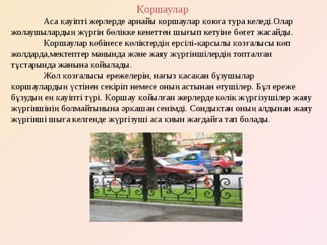 Қоршаулар  Аса қауіпті жерлерде арнайы қоршаулар қоюға тура келеді.Олар жолаушылардың жүргін бөлікке кенеттен шығып кетуіне бөгет жасайды.  Қоршаулар көбінесе көліктердің ерсілі-қарсылы қозғалысы көп жолдарда,мектептер маңында және жаяу жүргіншілердің топталған тұстарында жанына қойылады.  Жол қозғалысы ережелерін, нағыз қасақан бұзушылар қоршаулардың үстінен секіріп немесе оның астынан өтушілер. Бұл ереже бұзудың ең қауіпті түрі. Қоршау қойылған жерлерде көлік жүргізушілер жаяу жүргіншінің болмайтынына әрқашан сенімді. Сондықтан оның алдынан жаяу жүргінші шыға келгенде жүргізуші аса қиын жағдайға тап болады. 