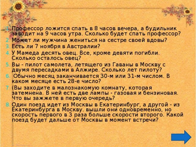 Профессор ложится спать в 8 часов вечера, а будильник заводит на 9 часов утра. Сколько будет спать профессор? Может ли мужчина жениться на сестре своей вдовы? Есть ли 7 ноября в Австралии? У Мамеда десять овец. Все, кроме девяти погибли. Сколько осталось овец? Вы - пилот самолета, летящего из Гаваны в Москву с двумя пересадками в Алжире. Сколько лет пилоту?  Обычно месяц заканчивается 30-м или 31-м числом. В каком месяце есть 28-е число? (Вы заходите в малознакомую комнату, которая затемнена. В ней есть две лампы - газовая и бензиновая. Что вы зажжете в первую очередь? Один поезд идет из Москвы в Екатеринбург, а другой - из Екатеринбурга в Москву. вышли они одновременно, но скорость первого в 3 раза больше скорости второго. Какой поезд будет дальше от Москвы в момент встречи? 