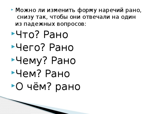 Можно ли изменить форму наречий рано, снизу так, чтобы они отвечали на один из падежных вопросов: Что? Рано Чего? Рано Чему? Рано Чем? Рано О чём? рано 