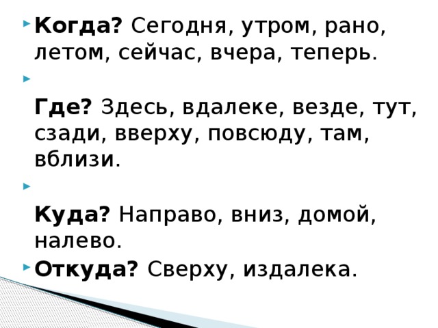 Когда? Сегодня, утром, рано, летом, сейчас, вчера, теперь.  Где? Здесь, вдалеке, везде, тут, сзади, вверху, повсюду, там, вблизи.  Куда? Направо, вниз, домой, налево. Откуда? Сверху, издалека.   