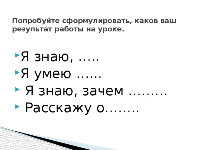Попробуйте сформулировать, каков ваш результат работы на уроке.   Я знаю, ….. Я умею …...  Я знаю, зачем ………  Расскажу о…….. 