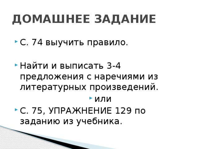 ДОМАШНЕЕ ЗАДАНИЕ С. 74 выучить правило. Найти и выписать 3-4 предложения с наречиями из литературных произведений. или С. 75, УПРАЖНЕНИЕ 129 по заданию из учебника. 