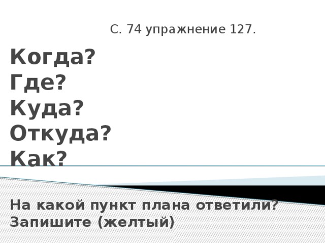 С. 74 упражнение 127. Когда?  Где?  Куда?  Откуда?  Как?   На какой пункт плана ответили?  Запишите (желтый) 