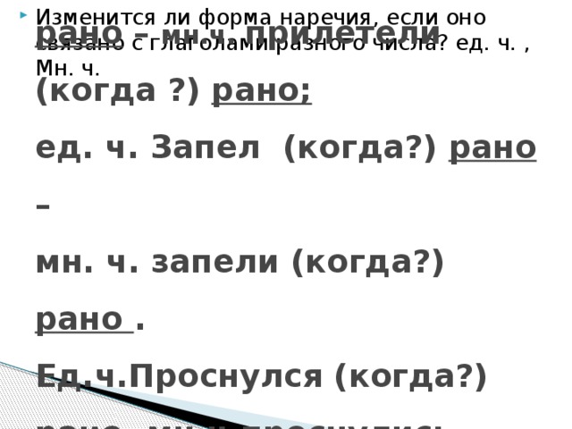 Изменится ли форма наречия, если оно связано с глаголами разного числа? ед. ч. , Мн. ч. Ед. ч. п рил етел (когда?) рано – мн.ч. прилетели (когда ?) рано;  ед. ч. Запел (когда?) рано –  мн. ч. запели (когда?) рано .  Ед.ч.Проснулся (когда?) рано - мн.ч.проснулись (когда?) рано .   