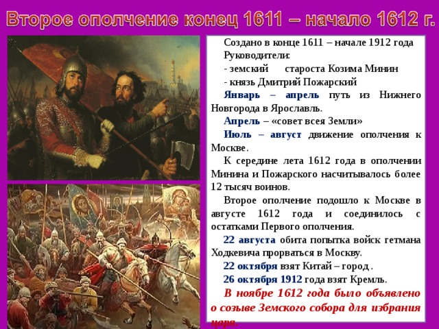 Создано в конце 1611 – начале 1912 года Руководители: - земский староста Козима Минин - князь Дмитрий Пожарский Январь – апрель путь из Нижнего Новгорода в Ярославль. Апрель – «совет всея Земли» Июль – август движение ополчения к Москве. К середине лета 1612 года в ополчении Минина и Пожарского насчитывалось более 12 тысяч воинов. Второе ополчение подошло к Москве в августе 1612 года и соединилось с остатками Первого ополчения. 22 августа обита попытка войск гетмана Ходкевича прорваться в Москву. 22 октября взят Китай – город . 26 октября 1912 года взят Кремль. В ноябре 1612 года было объявлено о созыве Земского собора для избрания царя. 