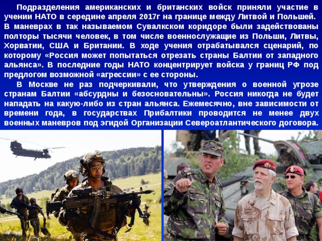 Подразделения американских и британских войск приняли участие в учении НАТО в середине апреля 2017г на границе между Литвой и Польшей. В маневрах в так называемом Сувалкском коридоре были задействованы полторы тысячи человек, в том числе военнослужащие из Польши, Литвы, Хорватии, США и Британии. В ходе учения отрабатывался сценарий, по которому «Россия может попытаться отрезать страны Балтии от западного альянса». В последние годы НАТО концентрирует войска у границ РФ под предлогом возможной «агрессии» с ее стороны. В Москве не раз подчеркивали, что утверждения о военной угрозе странам Балтии «абсурдны и безосновательны». Россия никогда не будет нападать на какую-либо из стран альянса. Ежемесячно, вне зависимости от времени года, в государствах Прибалтики проводится не менее двух военных маневров под эгидой Организации Североатлантического договора. 