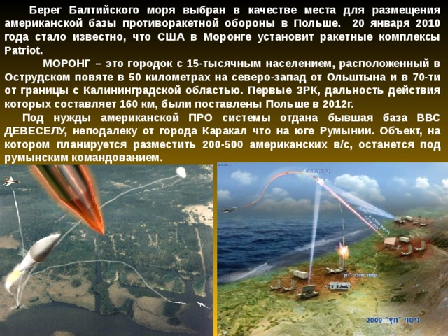  Берег Балтийского моря выбран в качестве места для размещения американской базы противоракетной обороны в Польше. 20 января 2010 года стало известно, что США в Моронге установит ракетные комплексы Patriot.  МОРОНГ – это городок с 15-тысячным населением, расположенный в Острудском повяте в 50 километрах на северо-запад от Ольштына и в 70-ти от границы с Калининградской областью. Первые ЗРК, дальность действия которых составляет 160 км, были поставлены Польше в 2012г. Под нужды американской ПРО системы отдана бывшая база ВВС ДЕВЕСЕЛУ, неподалеку от города Каракал что на юге Румынии. Объект, на котором планируется разместить 200-500 американских в/с, останется под румынским командованием.   