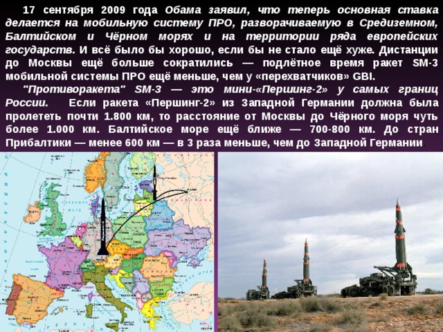 17 сентября 2009 года Обама заявил, что теперь основная ставка делается на мобильную систему ПРО, разворачиваемую в Средиземном, Балтийском и Чёрном морях и на территории ряда европейских государств. И всё было бы хорошо, если бы не стало ещё хуже. Дистанции до Москвы ещё больше сократились — подлётное время ракет SM-3 мобильной системы ПРО ещё меньше, чем у «перехватчиков» GBI. 