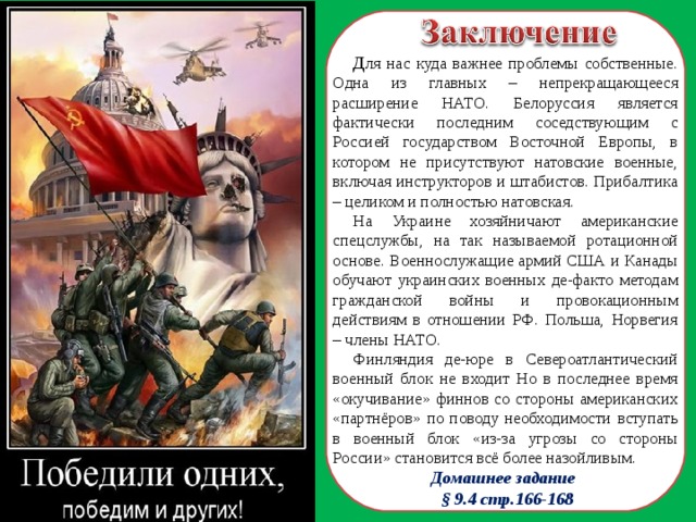 Д ля нас куда важнее проблемы собственные. Одна из главных – непрекращающееся расширение НАТО. Белоруссия является фактически последним соседствующим с Россией государством Восточной Европы, в котором не присутствуют натовские военные, включая инструкторов и штабистов. Прибалтика – целиком и полностью натовская. На Украине хозяйничают американские спецслужбы, на так называемой ротационной основе. Военнослужащие армий США и Канады обучают украинских военных де-факто методам гражданской войны и провокационным действиям в отношении РФ. Польша, Норвегия – члены НАТО. Финляндия де-юре в Североатлантический военный блок не входит Но в последнее время «окучивание» финнов со стороны американских «партнёров» по поводу необходимости вступать в военный блок «из-за угрозы со стороны России» становится всё более назойливым.   Домашнее задание  § 9.4 стр.166-168  