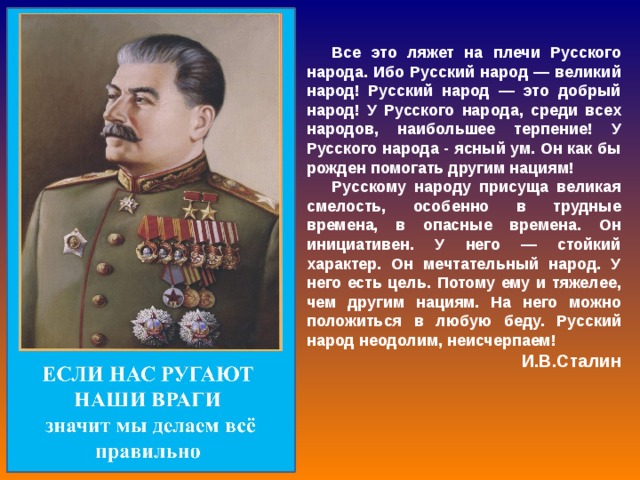 Все это ляжет на плечи Русского народа. Ибо Русский народ — великий народ! Русский народ — это добрый народ! У Русского народа, среди всех народов, наибольшее терпение! У Русского народа - ясный ум. Он как бы рожден помогать другим нациям! Русскому народу присуща великая смелость, особенно в трудные времена, в опасные времена. Он инициативен. У него — стойкий характер. Он мечтательный народ. У него есть цель. Потому ему и тяжелее, чем другим нациям. На него можно положиться в любую беду. Русский народ неодолим, неисчерпаем! И.В.Сталин 