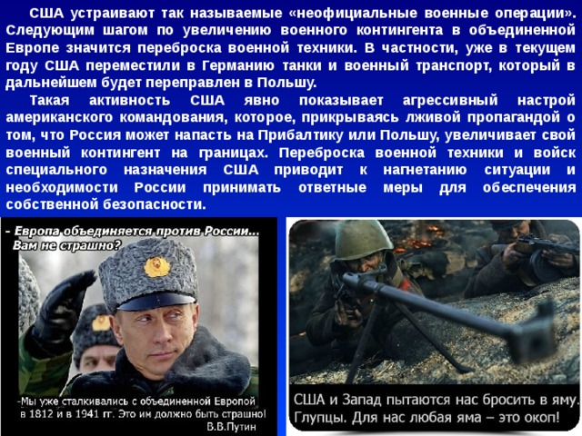 США устраивают так называемые «неофициальные военные операции». Следующим шагом по увеличению военного контингента в объединенной Европе значится переброска военной техники. В частности, уже в текущем году США переместили в Германию танки и военный транспорт, который в дальнейшем будет переправлен в Польшу. Такая активность США явно показывает агрессивный настрой американского командования, которое, прикрываясь лживой пропагандой о том, что Россия может напасть на Прибалтику или Польшу, увеличивает свой военный контингент на границах. Переброска военной техники и войск специального назначения США приводит к нагнетанию ситуации и необходимости России принимать ответные меры для обеспечения собственной безопасности. 