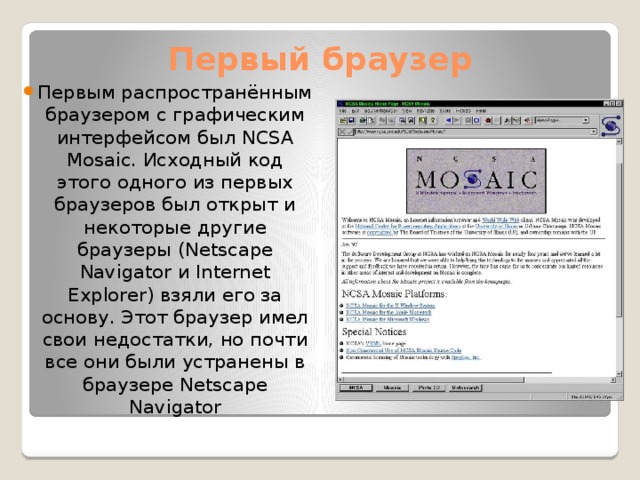 Первый браузер Первым распространённым браузером с графическим интерфейсом был NCSA Mosaic. Исходный код этого одного из первых браузеров был открыт и некоторые другие браузеры (Netscape Navigator и Internet Explorer) взяли его за основу. Этот браузер имел свои недостатки, но почти все они были устранены в браузере Netscape Navigator 