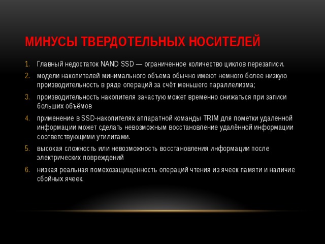 Минусы твердотельных носителей Главный недостаток NAND SSD — ограниченное количество циклов перезаписи. модели накопителей минимального объема обычно имеют немного более низкую производительность в ряде операций за счёт меньшего параллелизма; производительность накопителя зачастую может временно снижаться при записи больших объёмов применение в SSD-накопителях аппаратной команды TRIM для пометки удаленной информации может сделать невозможным восстановление удалённой информации соответствующими утилитами. высокая сложность или невозможность восстановления информации после электрических повреждений низкая реальная помехозащищенность операций чтения из ячеек памяти и наличие сбойных ячеек. 