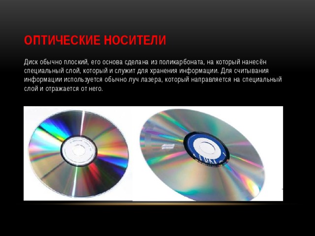 Оптические Носители Диск обычно плоский, его основа сделана из поликарбоната, на который нанесён специальный слой, который и служит для хранения информации. Для считывания информации используется обычно луч лазера, который направляется на специальный слой и отражается от него. 