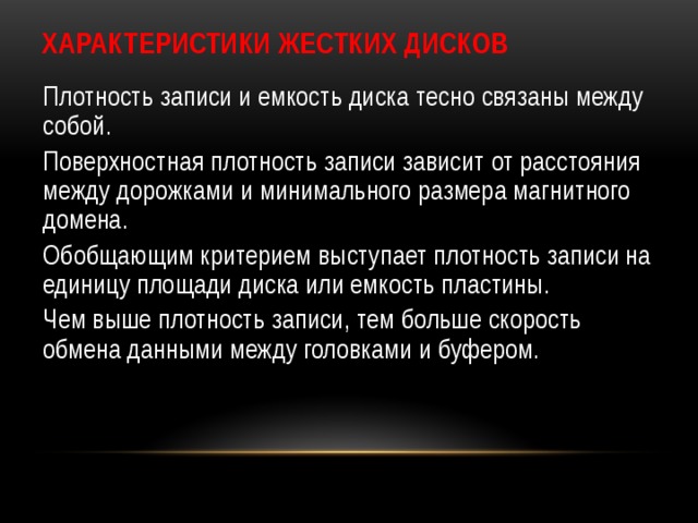 Характеристики жестких дисков Плотность записи и емкость диска тесно связаны между собой. Поверхностная плотность записи зависит от расстояния между дорожками и минимального размера магнитного домена. Обобщающим критерием выступает плотность записи на единицу площади диска или емкость пластины. Чем выше плотность записи, тем больше скорость обмена данными между головками и буфером. 