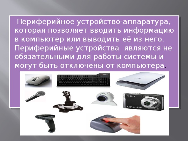  Периферийное устройство-аппаратура, которая позволяет вводить информацию в компьютер или выводить её из него. Периферийные устройства   являются не обязательными для работы системы и могут быть отключены от компьютера . 