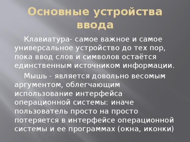 Основные устройства ввода  Клавиатура- самое важное и самое универсальное устройство до тех пор, пока ввод слов и символов остаётся единственным источником информации.  Мышь - является довольно весомым аргументом, облегчающим использование интерфейса операционной системы: иначе пользователь просто на просто потеряется в интерфейсе операционной системы и ее программах (окна, иконки) 