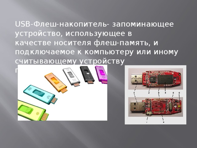USB-Флеш-накопитель- запоминающее устройство, использующее в качестве носителя флеш-память, и подключаемое к компьютеру или иному считывающему устройству по интерфейсу USB. 