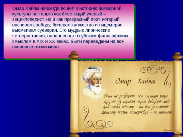 Омар Хайям навсегда вошел в историю всемирной культуры не только как блестящий ученый – энциклопедист, но и как прекрасный поэт, который воспевал свободу, бичевал ханжество и лицемерие, высмеивал суеверия. Его мудрые лирические четверостишия, наполненные глубоким философским смыслом в XIX и XX веках, были переведены на все основные языки мира.