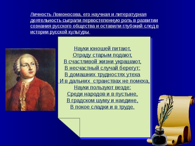 Личность Ломоносова, его научная и литературная деятельность сыграли первостепенную роль в развитии сознания русского общества и оставили глубокий след в истории русской культуры Науки юношей питают, Отраду старым подают, В счастливой жизни украшают, В несчастный случай берегут: В домашних трудностях утеха  И в дальних странствах не помеха, Науки пользуют везде: Среди народов и в пустыне, В градском шуму и наедине, В покое сладки и в труде.