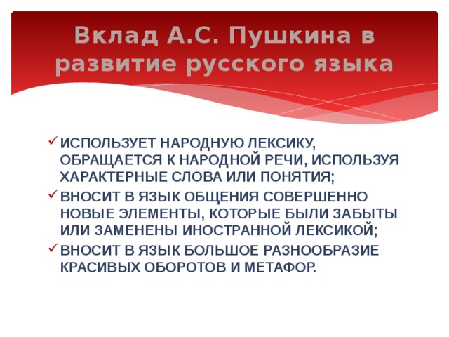 Вклад А.С. Пушкина в развитие русского языка использует народную лексику, обращается к народной речи, используя характерные слова или понятия; вносит в язык общения совершенно новые элементы, которые были забыты или заменены иностранной лексикой; вносит в язык большое разнообразие красивых оборотов и метафор. 