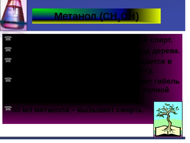 Метанол (СН 3 ОН) Историческое название – древесный спирт. Получают перегонкой твердых пород дерева. При попадании в организм превращается в формальдегид и муравьиную кислоту. Повреждает сетчатку глаза, вызывает гибель зрительного нерва, что приводит к полной потере зрения. 50 мл метанола – вызывает смерть. 