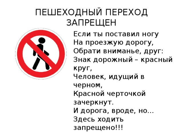 ПЕШЕХОДНЫЙ ПЕРЕХОД ЗАПРЕЩЕН Если ты поставил ногу На проезжую дорогу, Обрати вниманье, друг: Знак дорожный – красный круг, Человек, идущий в черном, Красной черточкой зачеркнут. И дорога, вроде, но… Здесь ходить запрещено!!! 
