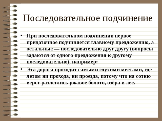 Последовательное подчинение При последовательном подчинении первое придаточное подчиняется главному предложению, а остальные — последовательно друг другу (вопросы задаются от одного предложения к другому последовательно), например: Эта дорога проходит самыми глухими местами, где летом ни прохода, ни проезда, потому что на сотню верст разлеглись ржавое болото, озёра и лес.  