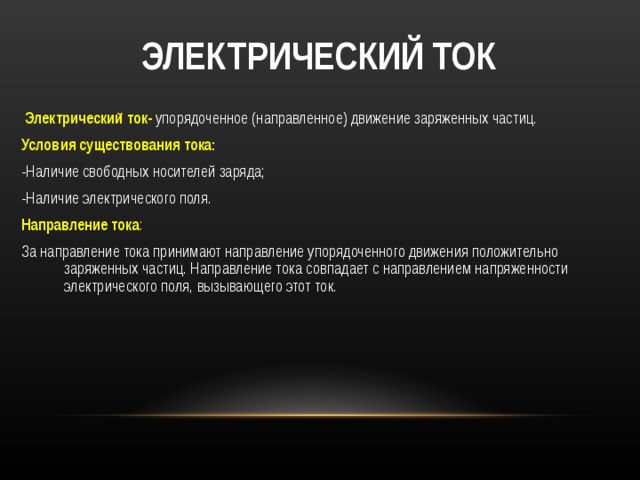  ЭЛЕКТРИЧЕСКИЙ ТОК  Электрический ток-  упорядоченное (направленное) движение заряженных частиц. Условия существования тока: -Наличие свободных носителей заряда; -Наличие электрического поля. Направление тока : За направление тока принимают направление упорядоченного движения положительно заряженных частиц. Направление тока совпадает с направлением напряженности электрического поля, вызывающего этот ток. 