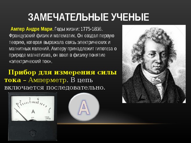  ЗАМЕЧАТЕЛЬНЫЕ УЧЕНЫЕ  Ампер Андре Мари . Годы жизни: 1775-1836. Французский физик и математик. Он создал первую теорию, которая выражала связь электрических и магнитных явлений. Амперу принадлежит гипотеза о природе магнетизма, он ввел в физику понятие «электрический ток».  Прибор для измерения силы тока – Амперметр . В цепь включается последовательно. 