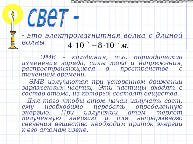  - это электромагнитная волна с длиной волны    ЭМВ – колебания, т.е. периодические изменения заряда, силы тока и напряжения, распространяющиеся в пространстве с течением времени.  ЭМВ излучаются при ускоренном движении заряженных частиц. Эти частицы входят в состав атома, из которых состоят вещества.  Для того чтобы атом начал излучать свет, ему необходимо передать определенную энергию. При излучении атом теряет полученную энергию и для непрерывного свечения вещества необходим приток энергии к его атомам извне. 
