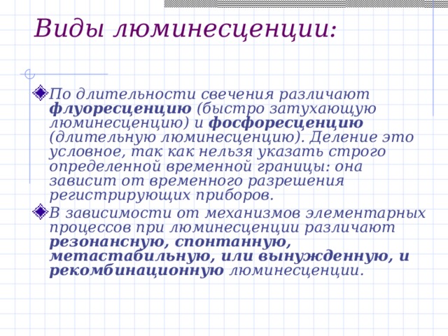 Виды люминесценции: По длительности свечения различают флуоресценцию (быстро затухающую люминесценцию) и фосфоресценцию (длительную люминесценцию). Деление это условное, так как нельзя указать строго определенной временной границы: она зависит от временного разрешения регистрирующих приборов. В зависимости от механизмов элементарных процессов при люминесценции различают резонансную, спонтанную, метастабильную, или вынужденную, и рекомбинационную люминесценции. 
