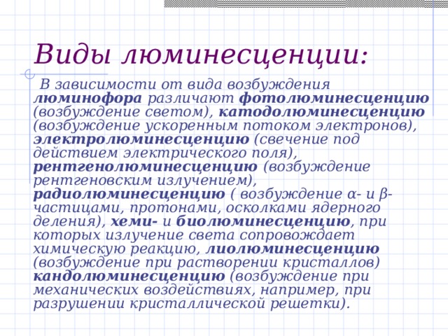 Виды люминесценции:  В зависимости от вида возбуждения люминофора различают фотолюминесценцию (возбуждение светом), катодолюминесценцию (возбуждение ускоренным потоком электронов), электролюминесценцию (свечение под действием электрического поля), рентгенолюминесценцию (возбуждение рентгеновским излучением), радиолюминесценцию ( возбуждение α- и β- частицами, протонами, осколками ядерного деления), хеми- и биолюминесценцию , при которых излучение света сопровождает химическую реакцию, лиолюминесценцию (возбуждение при растворении кристаллов) кандолюминесценцию (возбуждение при механических воздействиях, например, при разрушении кристаллической решетки). 