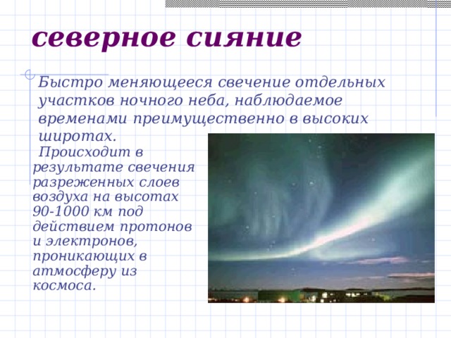 северное сияние Быстро меняющееся свечение отдельных участков ночного неба, наблюдаемое временами преимущественно в высоких широтах.  Происходит в результате свечения разреженных слоев воздуха на высотах 90-1000 км под действием протонов и электронов, проникающих в атмосферу из космоса.  
