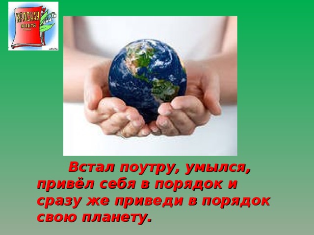  Встал поутру, умылся, привёл себя в порядок и сразу же приведи в порядок свою планету. 