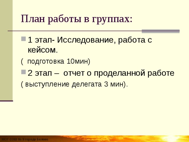 План работы в группах: 1 этап- Исследование, работа с кейсом. ( подготовка 10мин) 2 этап – отчет о проделанной работе ( выступление делегата 3 мин). МОУ СОШ № 9 города Белово