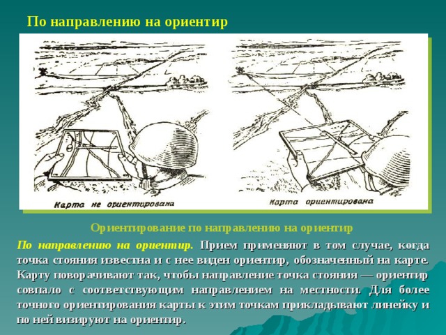 По направлению на ориентир Ориентирование по направлению на ориентир По направлению на ориентир. Прием применяют в том случае, когда точка стояния известна и с нее виден ориентир, обозначенный на карте. Карту поворачивают так, чтобы направление точка стояния — ориентир совпало с соответствующим направлением на местности. Для более точного ориентирования карты к этим точкам прикладывают линейку и по ней визируют на ориентир. 