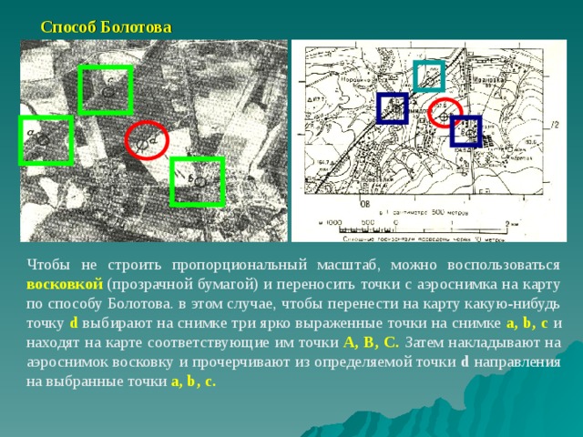  Способ Болотова Чтобы не строить пропорциональный масштаб, можно воспользоваться восковкой (прозрачной бумагой) и переносить точки с аэроснимка на карту по способу Болотова. в этом случае, чтобы перенести на карту какую-нибудь точку d выбирают на снимке три ярко выраженные точки на снимке a, b, c  и находят на карте соответствующие им точки А, В, С.  Затем накладывают на аэроснимок восковку и прочерчивают из определяемой точки d направления на выбранные точки a, b, c.  