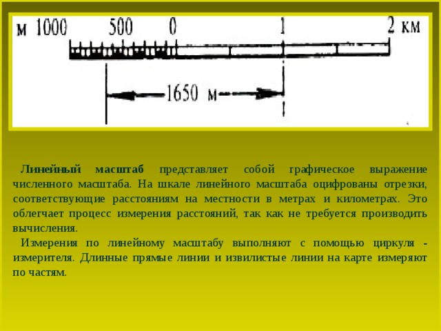Линейный масштаб представляет собой графическое выражение численного масштаба. На шкале линейного масштаба оцифрованы отрезки, соответствующие расстояниям на местности в метрах и километрах. Это облегчает процесс измерения расстояний, так как не требуется производить вычисления. Измерения по линейному масштабу выполняют с помощью циркуля - измерителя. Длинные прямые линии и извилистые линии на карте измеряют по частям. 