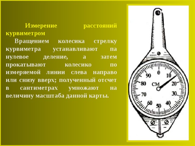  Измерение расстояний курвиметром  Вращением колесика стрелку курвиметра устанавливают па нулевое деление, а затем прокатывают колесико по измеряемой линии слева направо или снизу вверх; полученный отсчет в сантиметрах умножают на величину масштаба данной карты. 