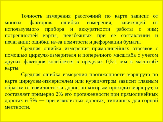  Точность измерения расстояний по карте зависит от многих факторов: ошибки измерения, зависящей от используемого прибора и аккуратности работы с ним; погрешностей карты, неизбежных при ее составлении и печатании; ошибки из-за помятости и деформации бумаги.  Средняя ошибка измерения прямолинейных отрезков с помощью циркуля-измерителя и поперечного масштаба с учетом других факторов колеблется в пределах 0,5-1 мм в масштабе карты.  Средняя ошибка измерения протяженности маршрута по карте циркулем-измерителем или курвиметром зависит главным образом от извилистости дорог, по которым проходит маршрут, и составляет примерно 2% его протяженности при прямолинейных дорогах и 5% — при извилистых дорогах, типичных для горной местности. 
