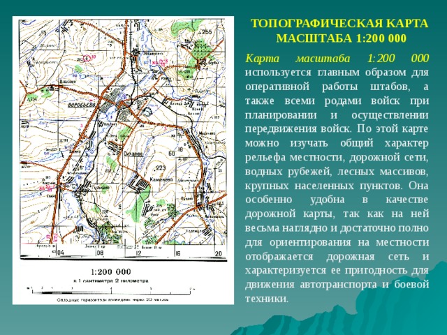 ТОПОГРАФИЧЕСКАЯ КАРТА  МАСШТАБА 1:200 000 Карта масштаба 1:200 000  используется главным образом для оперативной работы штабов, а также всеми родами войск при планировании и осуществлении передвижения войск. По этой карте можно изучать общий характер рельефа местности, дорожной сети, водных рубежей, лесных массивов, крупных населенных пунктов. Она особенно удобна в качестве дорожной карты, так как на ней весьма наглядно и достаточно полно для ориентирования на местности отображается дорожная сеть и характеризуется ее пригодность для движения автотранспорта и боевой техники. 