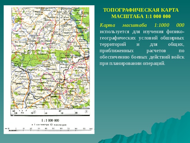 ТОПОГРАФИЧЕСКАЯ КАРТА МАСШТАБА 1:1 000 000 Карта масштаба 1:1000 000  используется для изучения физико-географических условий обширных территорий и для общих, приближенных расчетов по обеспечению боевых действий войск при планировании операций. 