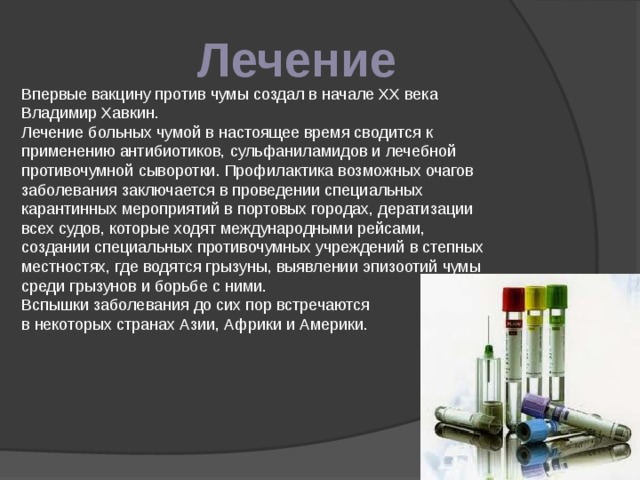 Лечение Впервые вакцину против чумы создал в начале XX века Владимир Хавкин. Лечение больных чумой в настоящее время сводится к применению антибиотиков, сульфаниламидов и лечебной противочумной сыворотки. Профилактика возможных очагов заболевания заключается в проведении специальных карантинных мероприятий в портовых городах, дератизации всех судов, которые ходят международными рейсами, создании специальных противочумных учреждений в степных местностях, где водятся грызуны, выявлении эпизоотий чумы среди грызунов и борьбе с ними. Вспышки заболевания до сих пор встречаются в некоторых странах Азии, Африки и Америки. 