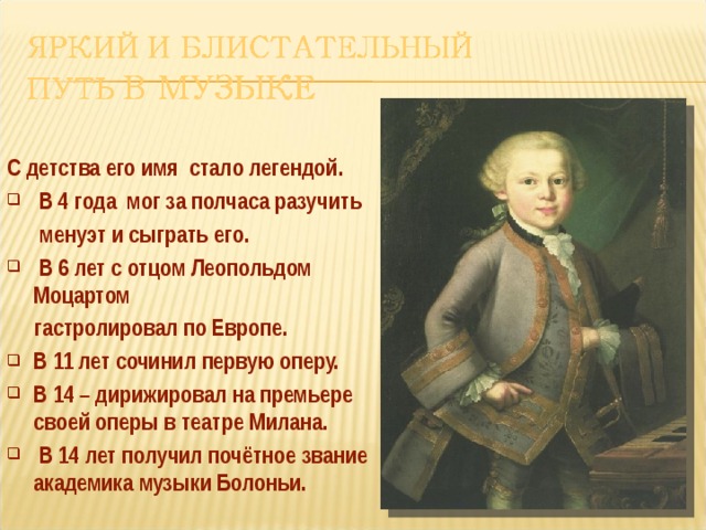 С детства его имя стало легендой.  В 4 года мог за полчаса разучить  менуэт и сыграть его.  В 6 лет с отцом Леопольдом Моцартом  гастролировал по Европе. В 11 лет сочинил первую оперу. В 14 – дирижировал на премьере своей оперы в театре Милана.  В 14 лет получил почётное звание академика музыки Болоньи.   