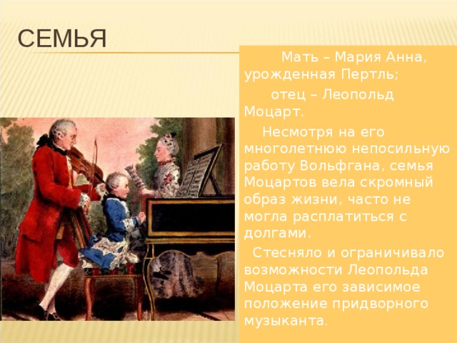 СЕМЬЯ  Мать – Мария Анна, урожденная Пертль;  отец – Леопольд Моцарт.  Несмотря на его многолетнюю непосильную работу Вольфгана, семья Моцартов вела скромный образ жизни, часто не могла расплатиться с долгами.  Стесняло и ограничивало возможности Леопольда Моцарта его зависимое положение придворного музыканта . 