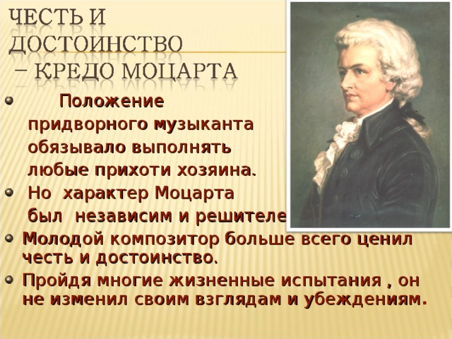  Положение  придворного музыканта  обязывало выполнять  любые прихоти хозяина.  Но характер Моцарта  был независим и решителен. Молодой композитор больше всего ценил честь и достоинство. Пройдя многие жизненные испытания , он не изменил своим взглядам и убеждениям .  