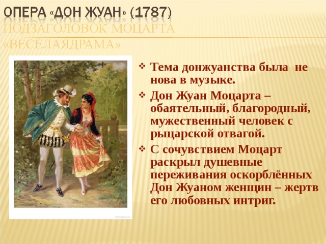 Тема донжуанства была не нова в музыке. Дон Жуан Моцарта – обаятельный, благородный, мужественный человек с рыцарской отвагой. С сочувствием Моцарт раскрыл душевные переживания оскорблённых Дон Жуаном женщин – жертв его любовных интриг. 